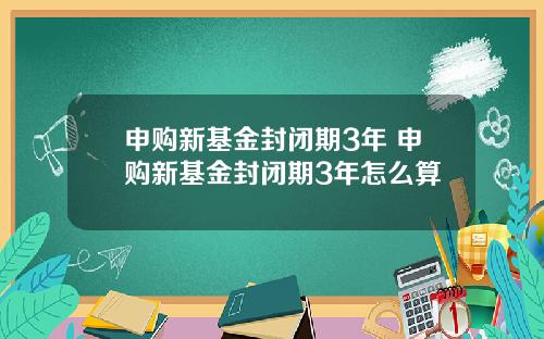 申购新基金封闭期3年 申购新基金封闭期3年怎么算