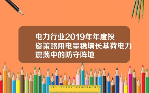 电力行业2019年年度投资策略用电量稳增长基荷电力震荡中的防守阵地