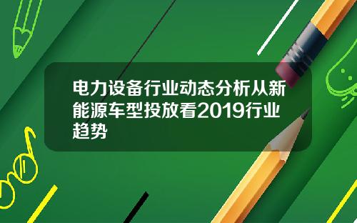 电力设备行业动态分析从新能源车型投放看2019行业趋势