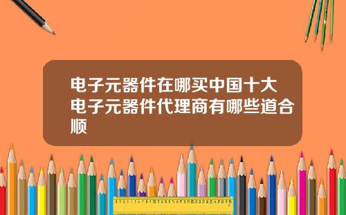 电子元器件在哪买中国十大电子元器件代理商有哪些道合顺