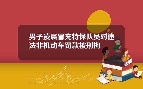 男子凌晨冒充特保队员对违法非机动车罚款被刑拘