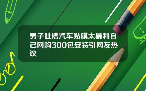 男子吐槽汽车贴膜太暴利自己网购300包安装引网友热议