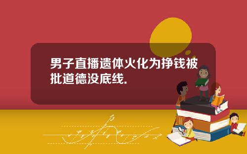 男子直播遗体火化为挣钱被批道德没底线.