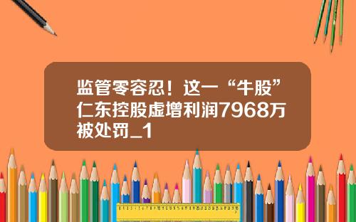 监管零容忍！这一“牛股”仁东控股虚增利润7968万被处罚_1