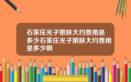 石家庄光子嫩肤大约费用是多少石家庄光子嫩肤大约费用是多少啊