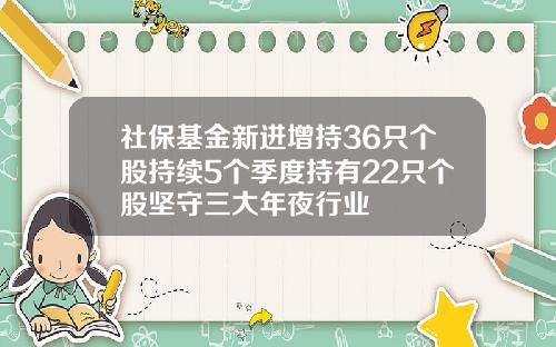 社保基金新进增持36只个股持续5个季度持有22只个股坚守三大年夜行业
