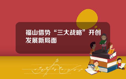福山借势“三大战略”开创发展新局面
