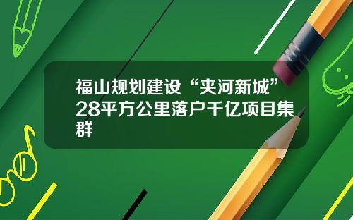 福山规划建设“夹河新城”28平方公里落户千亿项目集群