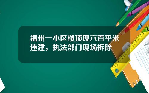 福州一小区楼顶现六百平米违建，执法部门现场拆除