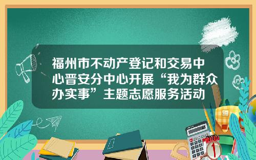 福州市不动产登记和交易中心晋安分中心开展“我为群众办实事”主题志愿服务活动