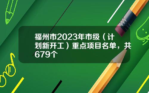 福州市2023年市级（计划新开工）重点项目名单，共679个