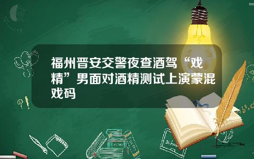 福州晋安交警夜查酒驾“戏精”男面对酒精测试上演蒙混戏码