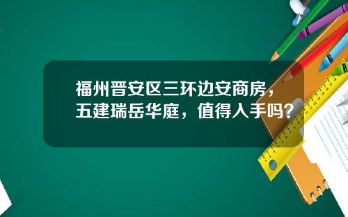 福州晋安区三环边安商房，五建瑞岳华庭，值得入手吗？