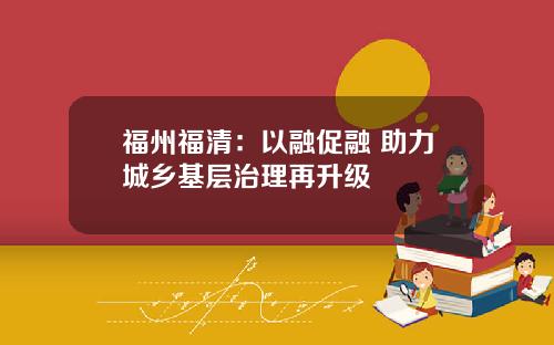 福州福清：以融促融 助力城乡基层治理再升级