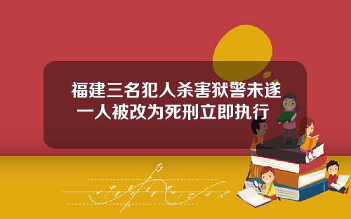 福建三名犯人杀害狱警未遂 一人被改为死刑立即执行