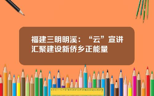福建三明明溪：“云”宣讲汇聚建设新侨乡正能量