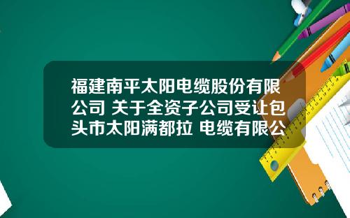 福建南平太阳电缆股份有限公司 关于全资子公司受让包头市太阳满都拉 电缆有限公司部分股权的公告
