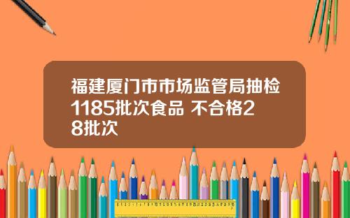 福建厦门市市场监管局抽检1185批次食品 不合格28批次