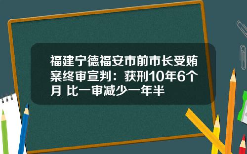 福建宁德福安市前市长受贿案终审宣判：获刑10年6个月 比一审减少一年半