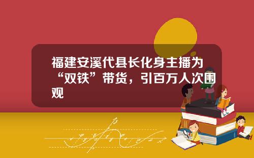 福建安溪代县长化身主播为“双铁”带货，引百万人次围观