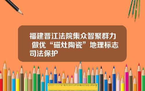 福建晋江法院集众智聚群力 做优“磁灶陶瓷”地理标志司法保护