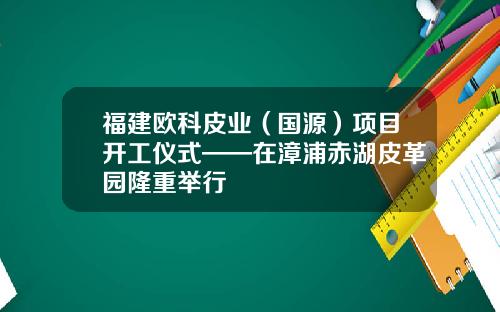 福建欧科皮业（国源）项目开工仪式——在漳浦赤湖皮革园隆重举行
