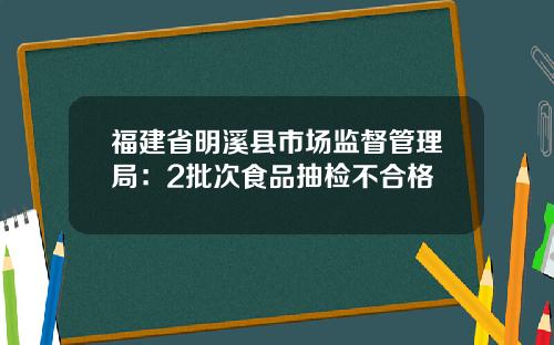 福建省明溪县市场监督管理局：2批次食品抽检不合格