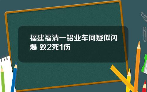 福建福清一铝业车间疑似闪爆 致2死1伤