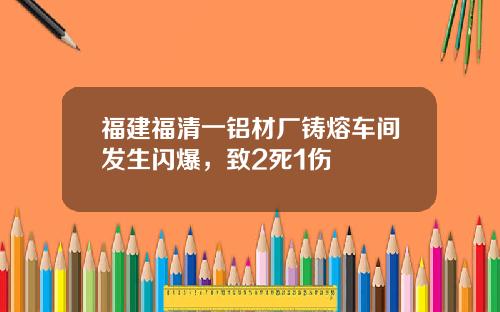 福建福清一铝材厂铸熔车间发生闪爆，致2死1伤