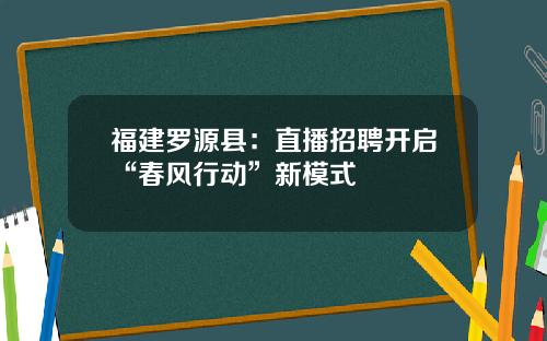 福建罗源县：直播招聘开启“春风行动”新模式