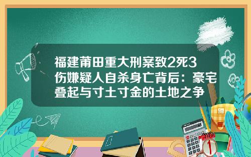 福建莆田重大刑案致2死3伤嫌疑人自杀身亡背后：豪宅叠起与寸土寸金的土地之争