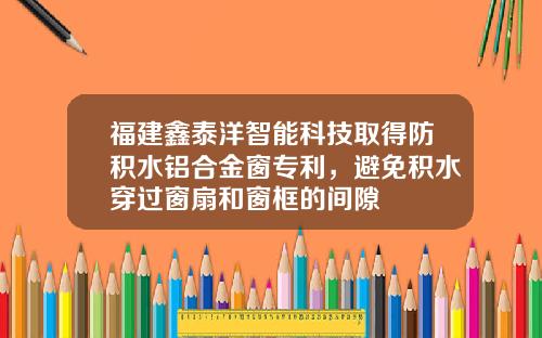 福建鑫泰洋智能科技取得防积水铝合金窗专利，避免积水穿过窗扇和窗框的间隙