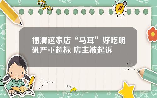 福清这家店“马耳”好吃明矾严重超标 店主被起诉