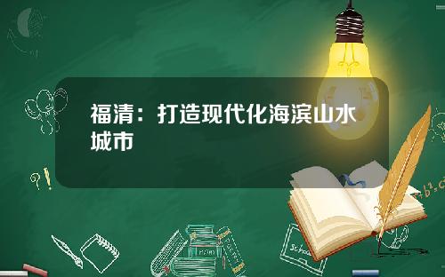 福清：打造现代化海滨山水城市