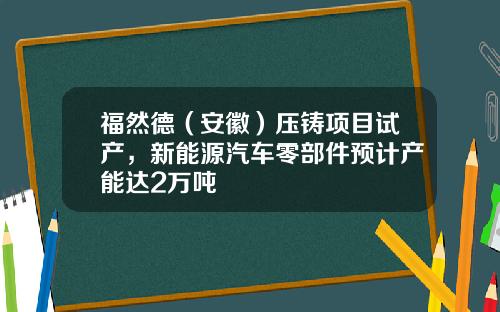 福然德（安徽）压铸项目试产，新能源汽车零部件预计产能达2万吨