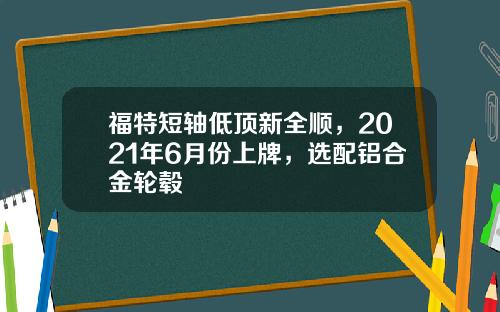 福特短轴低顶新全顺，2021年6月份上牌，选配铝合金轮毂