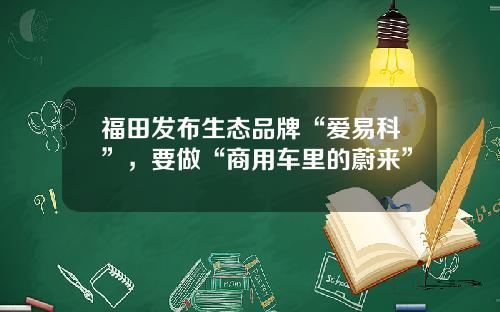 福田发布生态品牌“爱易科”，要做“商用车里的蔚来”