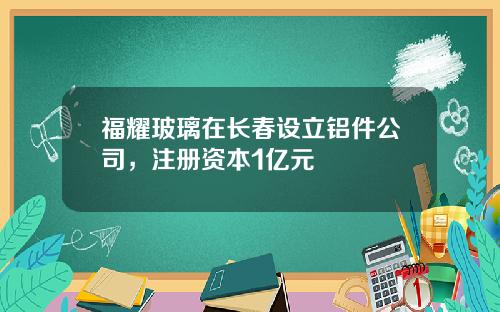 福耀玻璃在长春设立铝件公司，注册资本1亿元