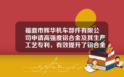 福鼎市辉华机车部件有限公司申请高强度铝合金及其生产工艺专利，有效提升了铝合金的强度