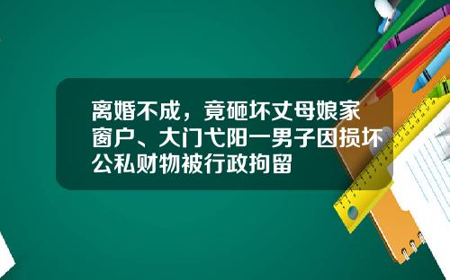 离婚不成，竟砸坏丈母娘家窗户、大门弋阳一男子因损坏公私财物被行政拘留