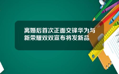 离婚后首次正面交锋华为与新荣耀双双宣布将发新品