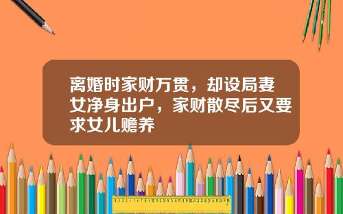 离婚时家财万贯，却设局妻女净身出户，家财散尽后又要求女儿赡养