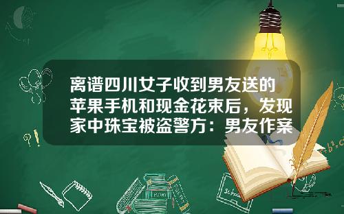 离谱四川女子收到男友送的苹果手机和现金花束后，发现家中珠宝被盗警方：男友作案