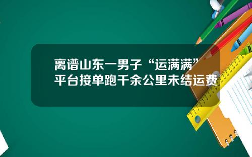 离谱山东一男子“运满满”平台接单跑千余公里未结运费
