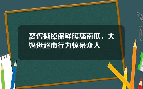离谱撕掉保鲜膜舔南瓜，大妈逛超市行为惊呆众人