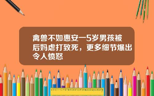 禽兽不如惠安一5岁男孩被后妈虐打致死，更多细节爆出令人愤怒