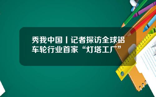 秀我中国丨记者探访全球铝车轮行业首家“灯塔工厂”