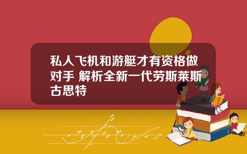 私人飞机和游艇才有资格做对手 解析全新一代劳斯莱斯古思特