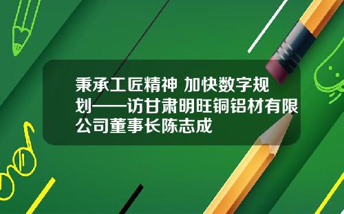 秉承工匠精神 加快数字规划——访甘肃明旺铜铝材有限公司董事长陈志成