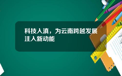 科技入滇，为云南跨越发展注入新动能